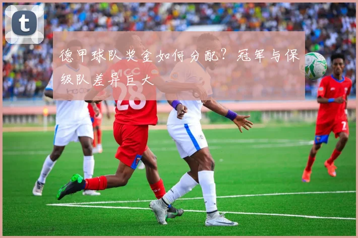 德甲球队奖金如何分配？冠军与保级队差异巨大