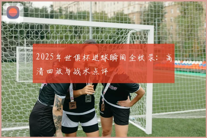 2025年世俱杯进球瞬间全收录:高清回放与战术点评